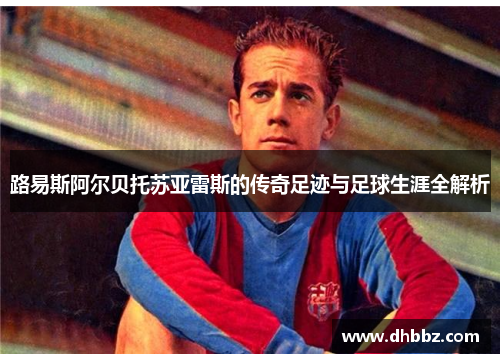 路易斯阿尔贝托苏亚雷斯的传奇足迹与足球生涯全解析 路易斯阿尔贝托苏亚雷斯的传奇足迹与足球生涯全解析