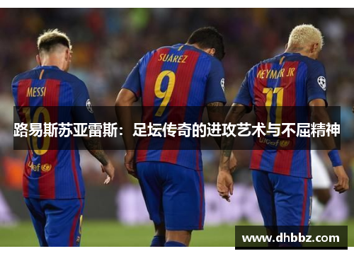 路易斯苏亚雷斯:足坛传奇的进攻艺术与不屈精神 路易斯苏亚雷斯:足坛传奇的进攻艺术与不屈精神
