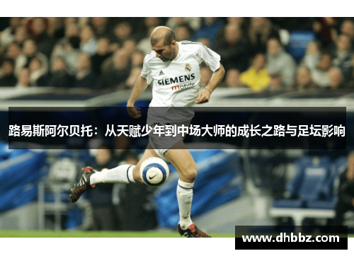 路易斯阿尔贝托:从天赋少年到中场大师的成长之路与足坛影响 路易斯阿尔贝托:从天赋少年到中场大师的成长之路与足坛影响