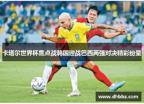 卡塔尔世界杯焦点战韩国迎战巴西两强对决精彩纷呈 卡塔尔世界杯焦点战韩国迎战巴西两强对决精彩纷呈