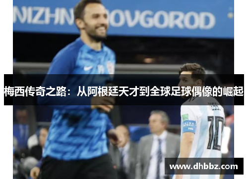 梅西传奇之路:从阿根廷天才到全球足球偶像的崛起 梅西传奇之路:从阿根廷天才到全球足球偶像的崛起