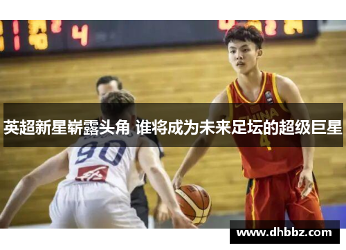 英超新星崭露头角 谁将成为未来足坛的超级巨星 英超新星崭露头角 谁将成为未来足坛的超级巨星