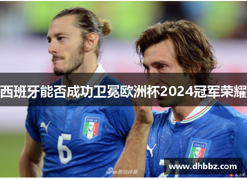 西班牙能否成功卫冕欧洲杯2024冠军荣耀 西班牙能否成功卫冕欧洲杯2024冠军荣耀