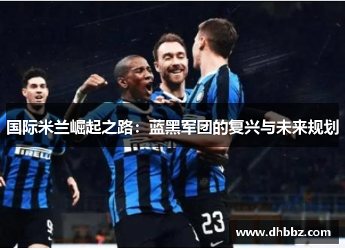 国际米兰崛起之路:蓝黑军团的复兴与未来规划 国际米兰崛起之路:蓝黑军团的复兴与未来规划