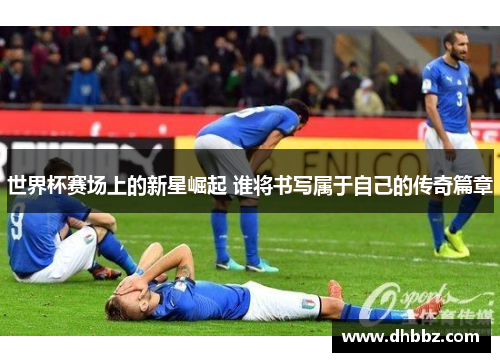 世界杯赛场上的新星崛起 谁将书写属于自己的传奇篇章