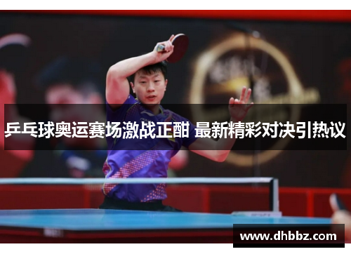 乒乓球奥运赛场激战正酣 最新精彩对决引热议 乒乓球奥运赛场激战正酣 最新精彩对决引热议