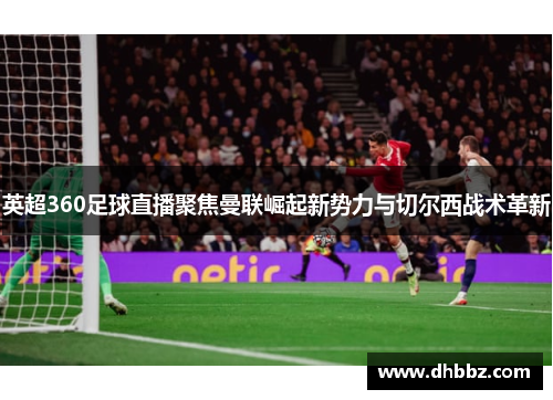 英超360足球直播聚焦曼联崛起新势力与切尔西战术革新